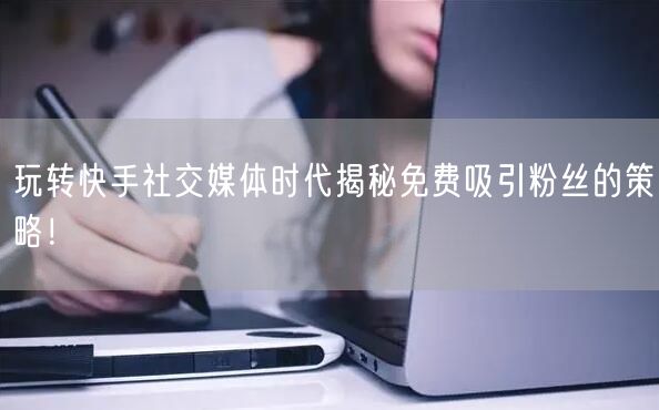 玩转快手社交媒体时代揭秘免费吸引粉丝的策略！