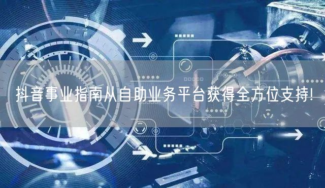 抖音事业指南从自助业务平台获得全方位支持!