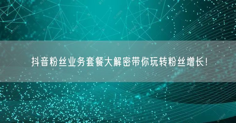 抖音粉丝业务套餐大解密带你玩转粉丝增长！