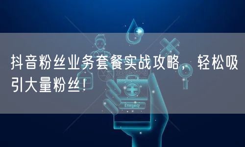 抖音粉丝业务套餐实战攻略，轻松吸引大量粉丝！