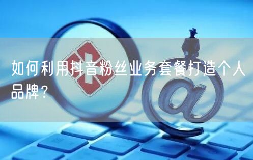 如何利用抖音粉丝业务套餐打造个人品牌？