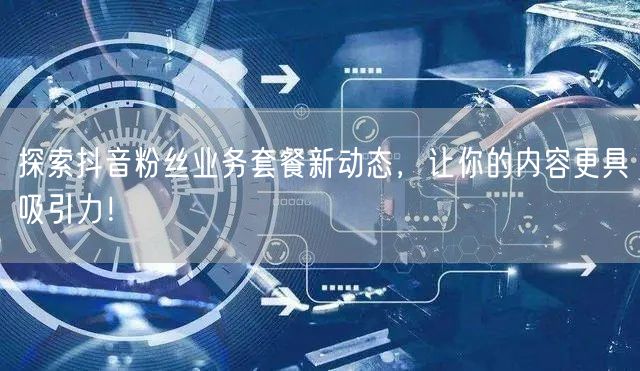 探索抖音粉丝业务套餐新动态，让你的内容更具吸引力！