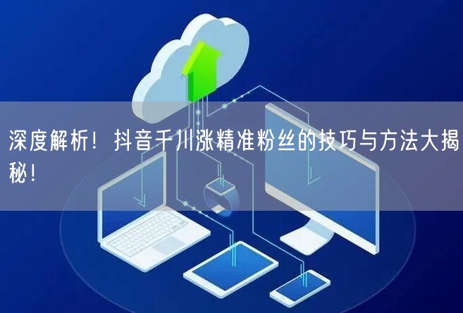 深度解析！抖音千川涨精准粉丝的技巧与方法大揭秘！