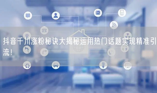 抖音千川涨粉秘诀大揭秘运用热门话题实现精准引流！