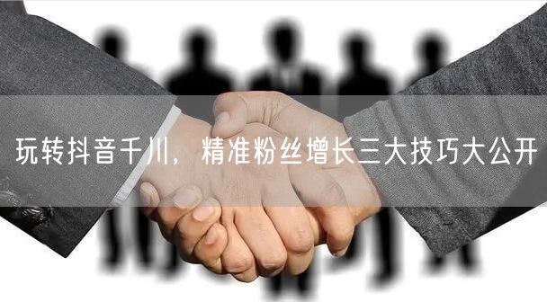 玩转抖音千川，精准粉丝增长三大技巧大公开