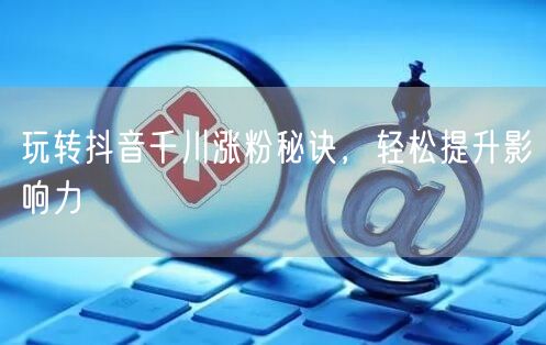 玩转抖音千川涨粉秘诀，轻松提升影响力